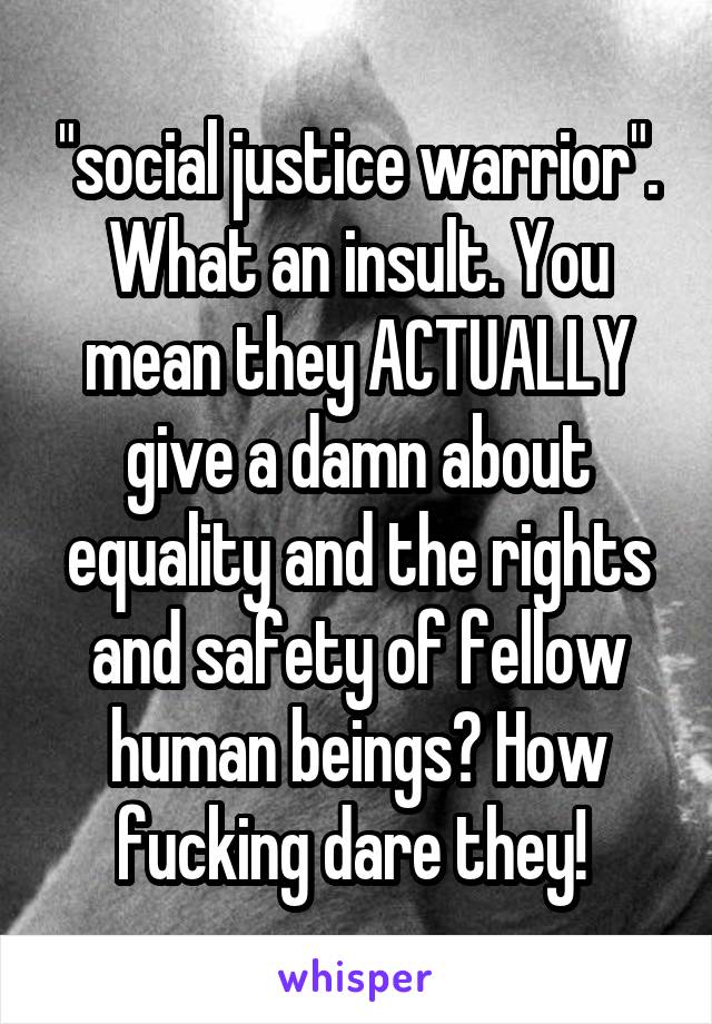 "social justice warrior". What an insult. You mean they ACTUALLY give a damn about equality and the rights and safety of fellow human beings? How fucking dare they! 