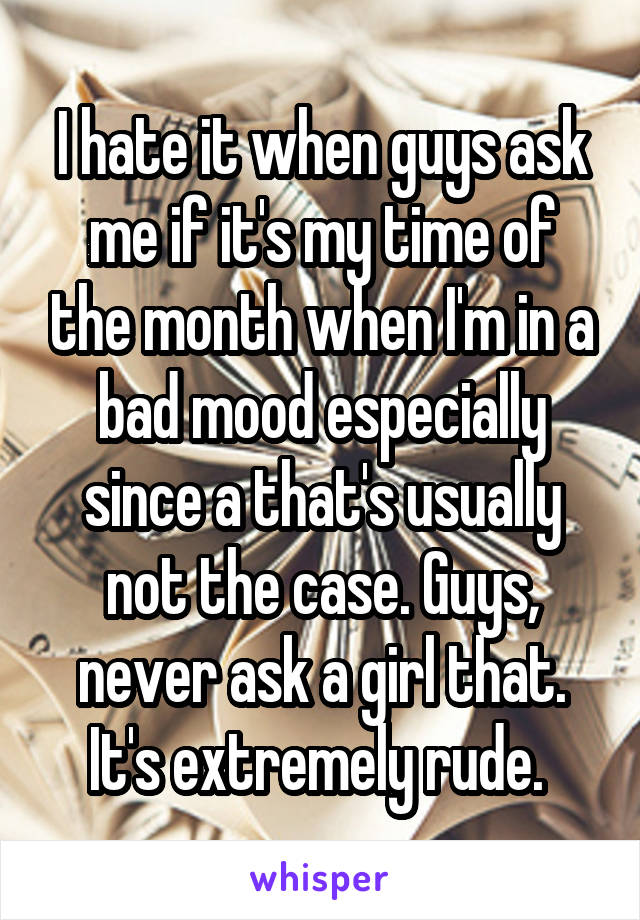 I hate it when guys ask me if it's my time of the month when I'm in a bad mood especially since a that's usually not the case. Guys, never ask a girl that. It's extremely rude. 