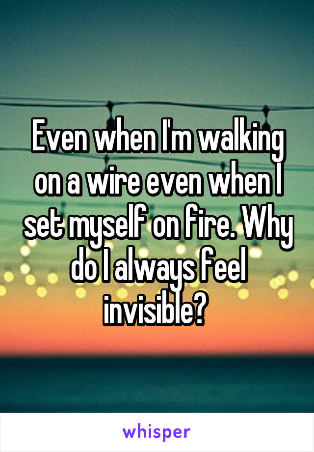 Even when I'm walking on a wire even when I set myself on fire. Why do I always feel invisible? 