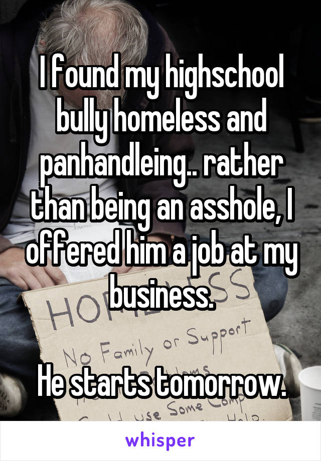 I found my highschool bully homeless and panhandleing.. rather than being an asshole, I offered him a job at my business.

He starts tomorrow.