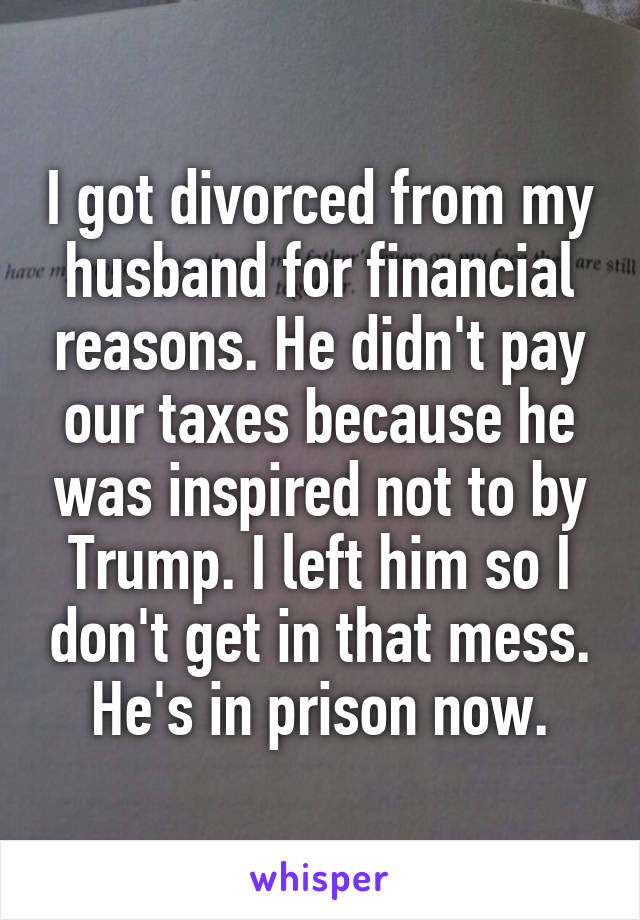 I got divorced from my husband for financial reasons. He didn't pay our taxes because he was inspired not to by Trump. I left him so I don't get in that mess. He's in prison now.