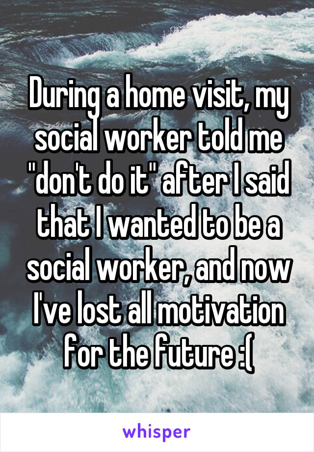 During a home visit, my social worker told me "don't do it" after I said that I wanted to be a social worker, and now I've lost all motivation for the future :(