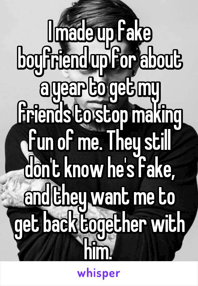 I made up fake boyfriend up for about a year to get my friends to stop making fun of me. They still don't know he's fake, and they want me to get back together with him. 