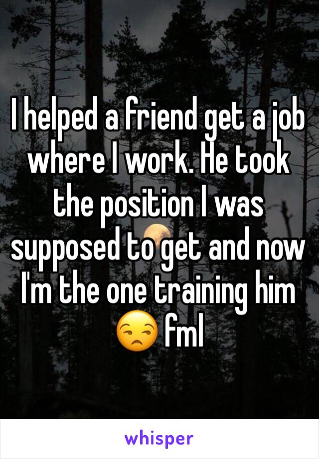 I helped a friend get a job where I work. He took the position I was supposed to get and now I'm the one training him 😒 fml