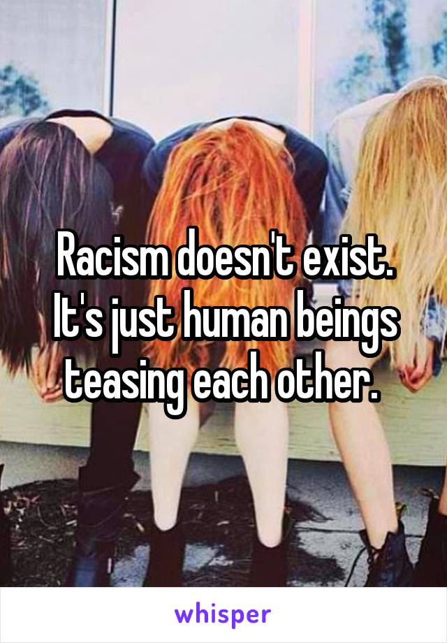 Racism doesn't exist. It's just human beings teasing each other. 
