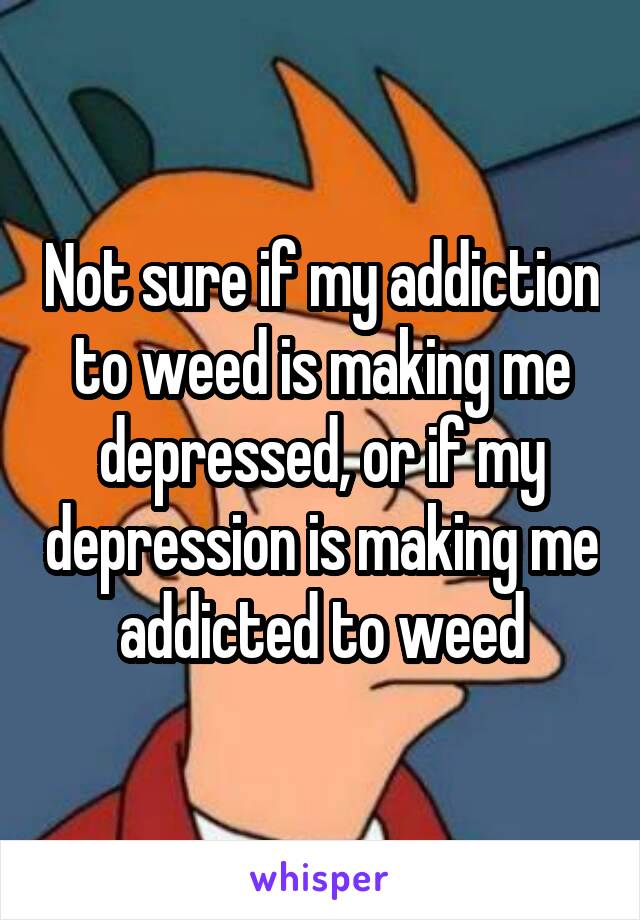 Not sure if my addiction to weed is making me depressed, or if my depression is making me addicted to weed