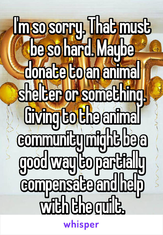 I'm so sorry. That must be so hard. Maybe donate to an animal shelter or something. Giving to the animal community might be a good way to partially compensate and help with the guilt.