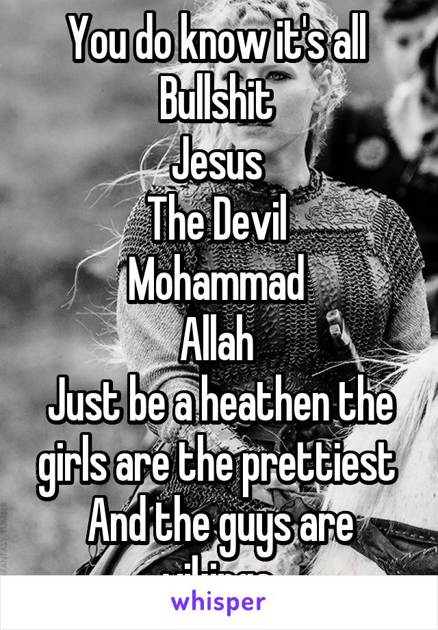 You do know it's all 
Bullshit 
Jesus 
The Devil 
Mohammad 
Allah 
Just be a heathen the girls are the prettiest 
And the guys are vikings 