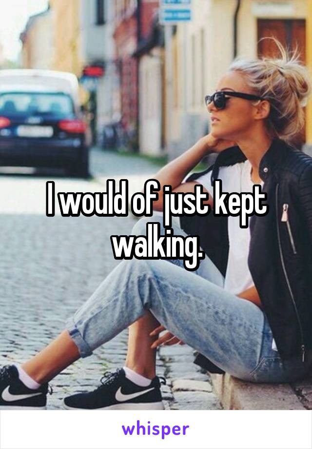 I would of just kept walking.