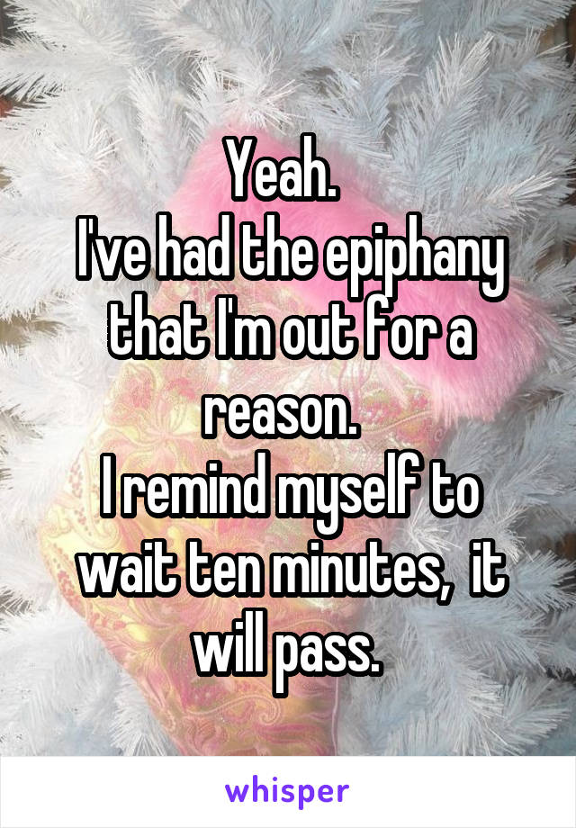 Yeah.  
I've had the epiphany that I'm out for a reason.  
I remind myself to wait ten minutes,  it will pass. 
