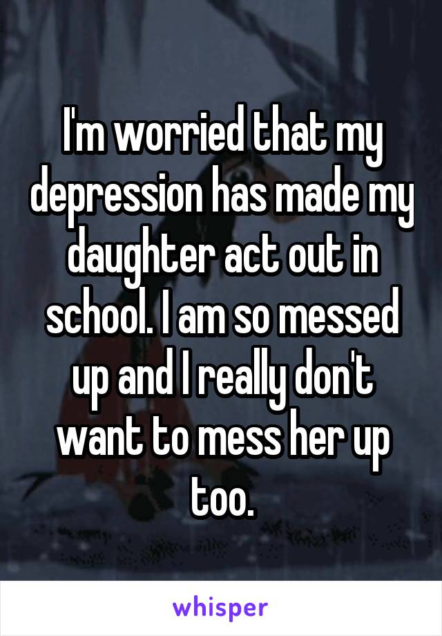 I'm worried that my depression has made my daughter act out in school. I am so messed up and I really don't want to mess her up too.