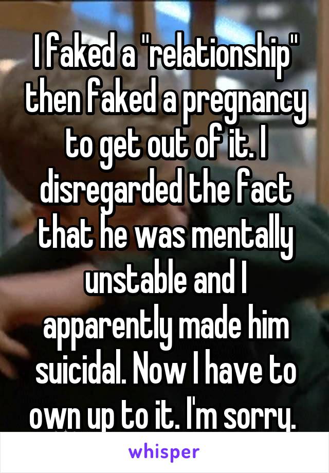 I faked a "relationship" then faked a pregnancy to get out of it. I disregarded the fact that he was mentally unstable and I apparently made him suicidal. Now I have to own up to it. I'm sorry. 