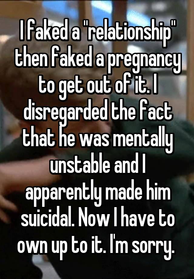 I faked a "relationship" then faked a pregnancy to get out of it. I disregarded the fact that he was mentally unstable and I apparently made him suicidal. Now I have to own up to it. I'm sorry. 