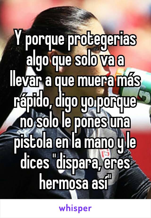 Y porque protegerias algo que solo va a llevar a que muera más rápido, digo yo porque no solo le pones una pistola en la mano y le dices "dispara, eres hermosa así"