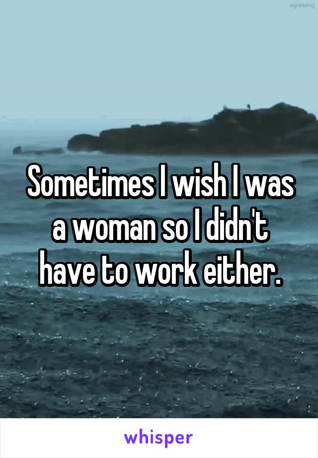 Sometimes I wish I was a woman so I didn't have to work either.