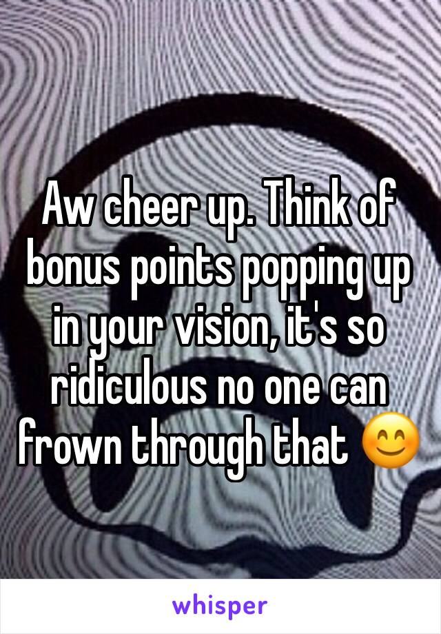 Aw cheer up. Think of bonus points popping up in your vision, it's so ridiculous no one can frown through that 😊