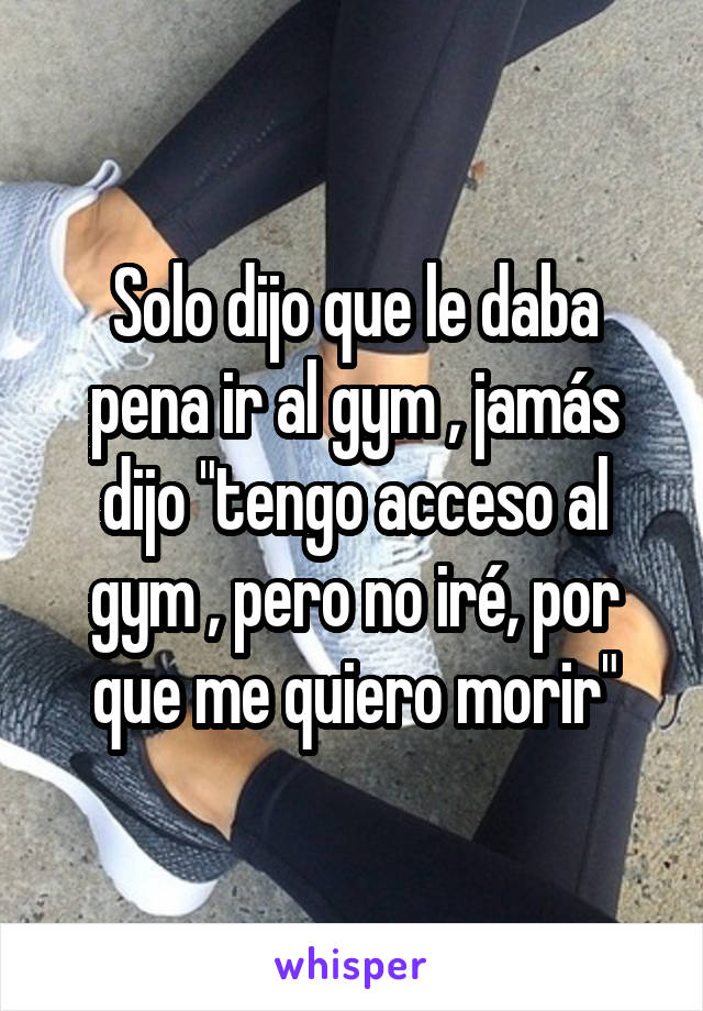 Solo dijo que le daba pena ir al gym , jamás dijo "tengo acceso al gym , pero no iré, por que me quiero morir"