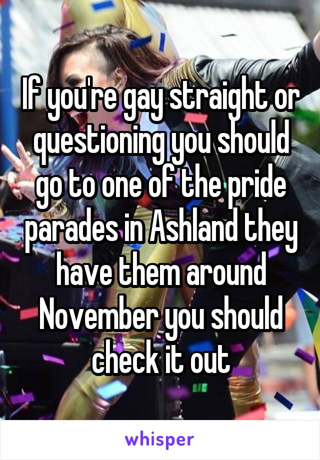 If you're gay straight or questioning you should go to one of the pride parades in Ashland they have them around November you should check it out