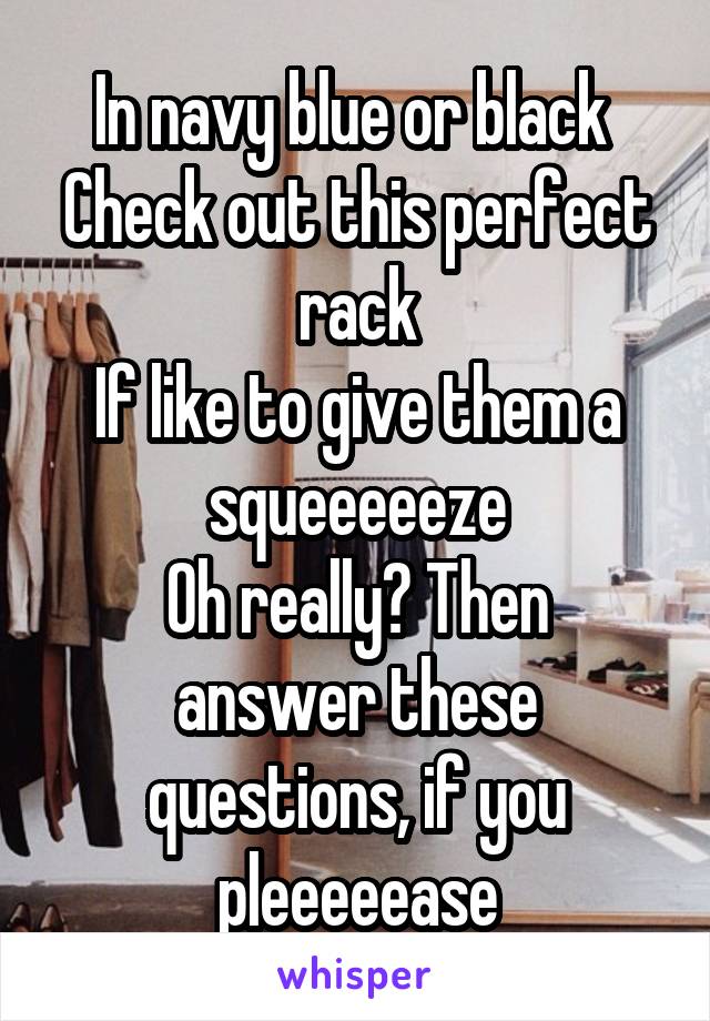 In navy blue or black 
Check out this perfect rack
If like to give them a squeeeeeze
Oh really? Then answer these questions, if you pleeeeease