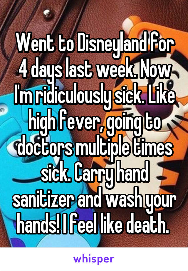 Went to Disneyland for 4 days last week. Now I'm ridiculously sick. Like high fever, going to doctors multiple times sick. Carry hand sanitizer and wash your hands! I feel like death. 