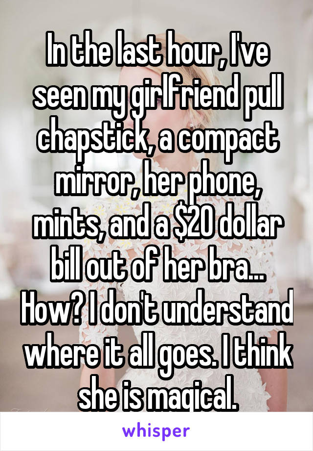 In the last hour, I've seen my girlfriend pull chapstick, a compact mirror, her phone, mints, and a $20 dollar bill out of her bra... How? I don't understand where it all goes. I think she is magical.