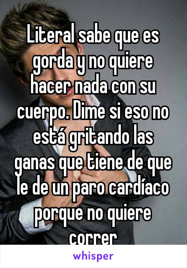 Literal sabe que es gorda y no quiere hacer nada con su cuerpo. Dime si eso no está gritando las ganas que tiene de que le de un paro cardíaco porque no quiere correr