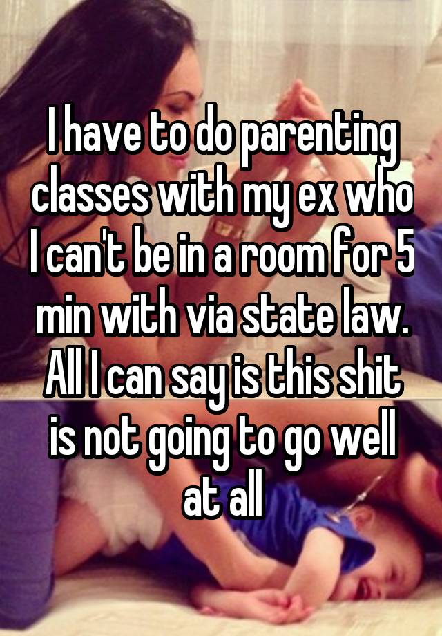 I have to do parenting classes with my ex who I can't be in a room for 5 min with via state law. All I can say is this shit is not going to go well at all