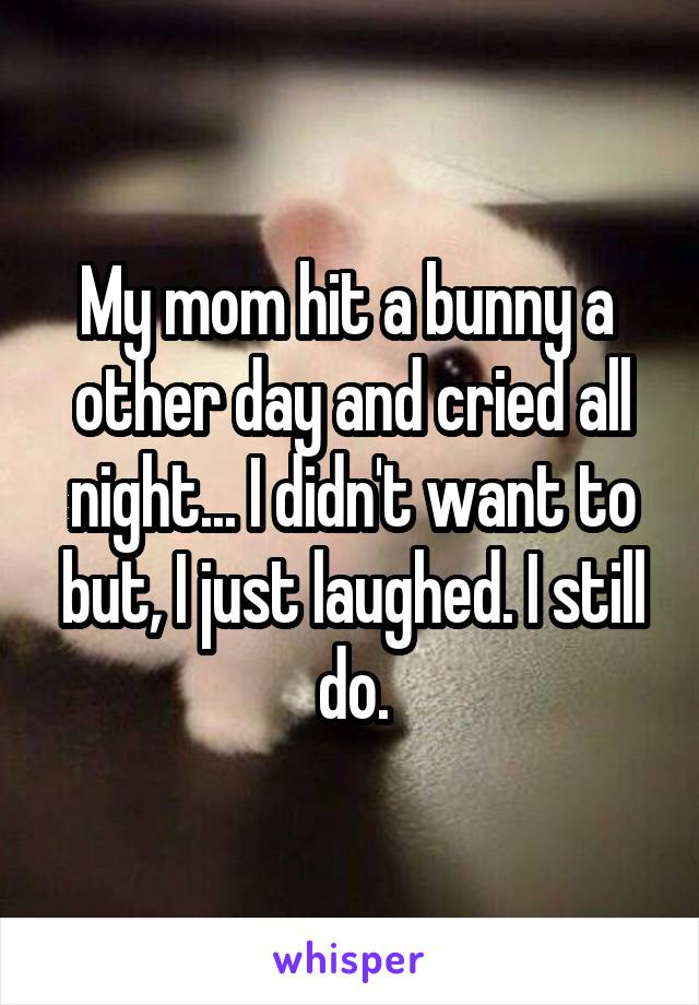My mom hit a bunny a  other day and cried all night... I didn't want to but, I just laughed. I still do.