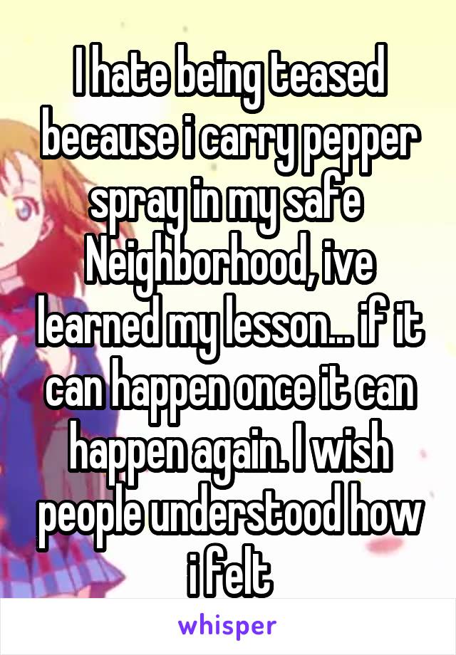 I hate being teased because i carry pepper spray in my safe  Neighborhood, ive learned my lesson... if it can happen once it can happen again. I wish people understood how i felt