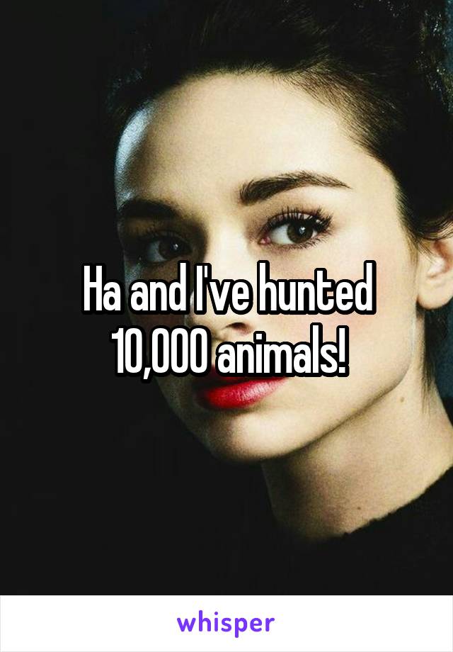 Ha and I've hunted 10,000 animals!