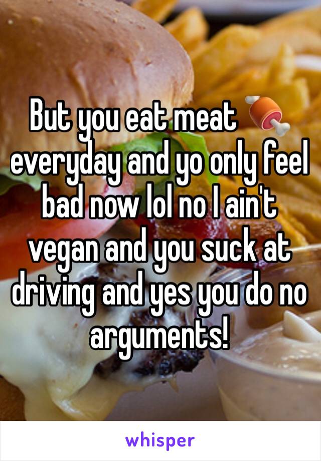 But you eat meat 🍖 everyday and yo only feel bad now lol no I ain't vegan and you suck at driving and yes you do no arguments!