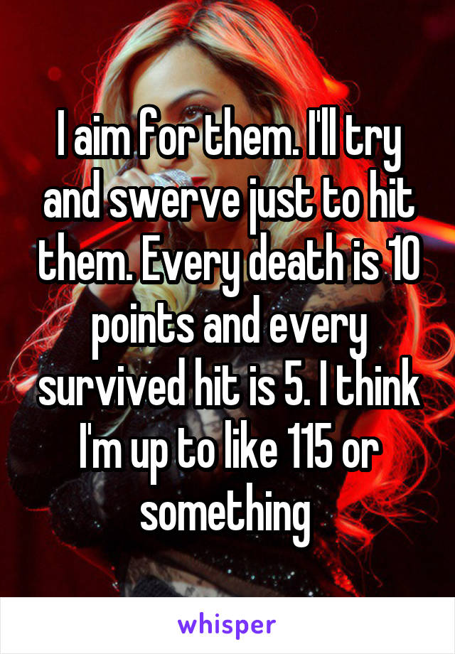 I aim for them. I'll try and swerve just to hit them. Every death is 10 points and every survived hit is 5. I think I'm up to like 115 or something 