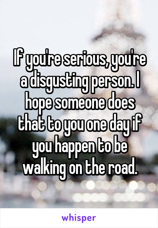 If you're serious, you're a disgusting person. I hope someone does that to you one day if you happen to be walking on the road.