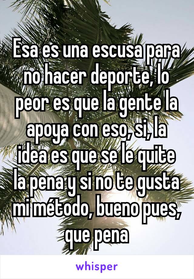 Esa es una escusa para no hacer deporte, lo peor es que la gente la apoya con eso, si, la idea es que se le quite la pena y si no te gusta mi método, bueno pues, que pena