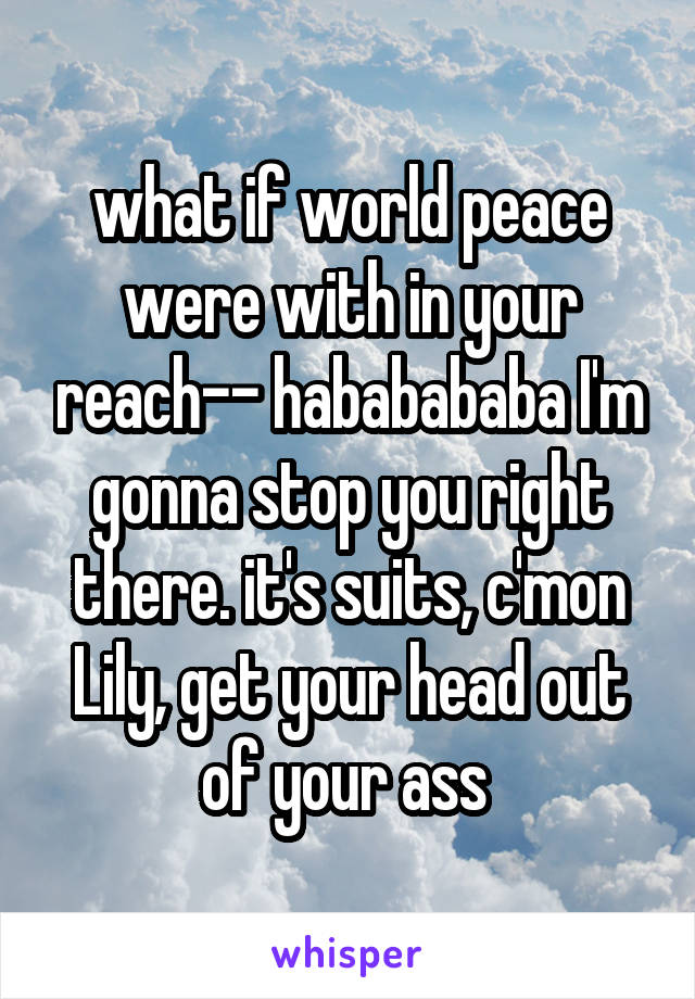 what if world peace were with in your reach-- hababababa I'm gonna stop you right there. it's suits, c'mon Lily, get your head out of your ass 