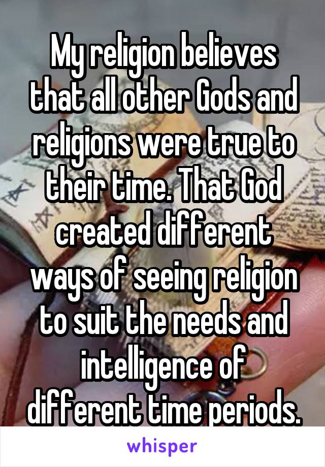 My religion believes that all other Gods and religions were true to their time. That God created different ways of seeing religion to suit the needs and intelligence of different time periods.