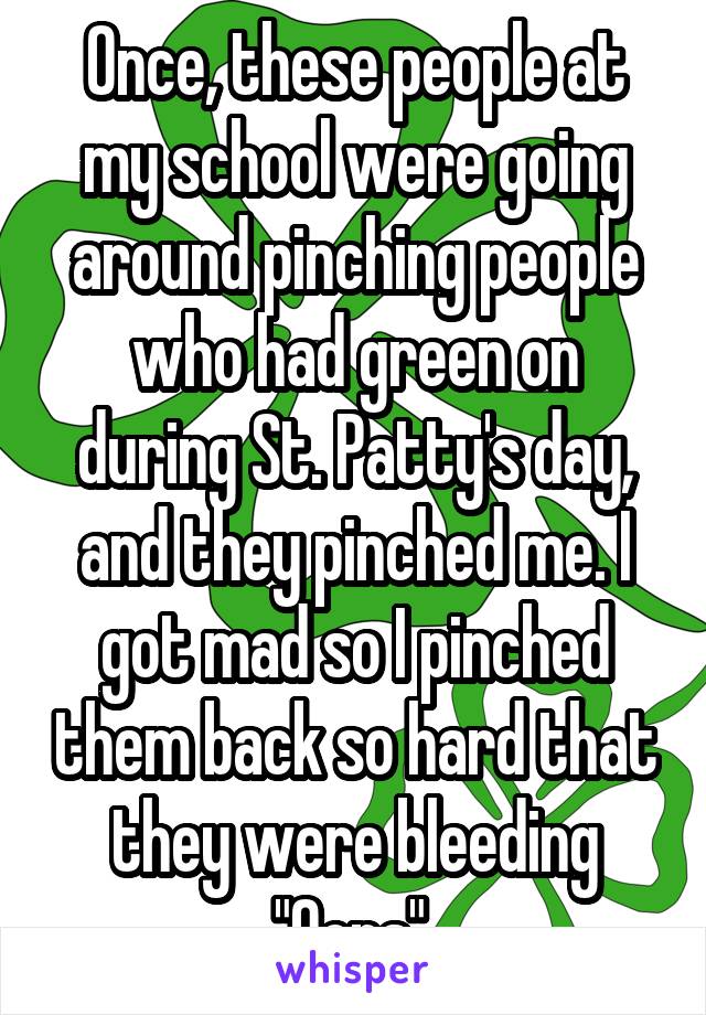 Once, these people at my school were going around pinching people who had green on during St. Patty's day, and they pinched me. I got mad so I pinched them back so hard that they were bleeding "Oops" 