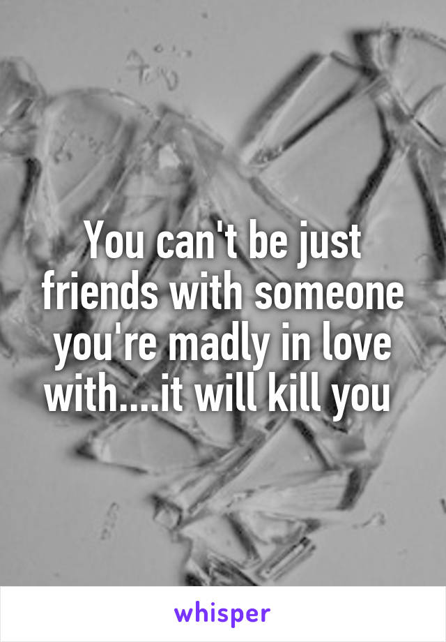 You can't be just friends with someone you're madly in love with....it will kill you 