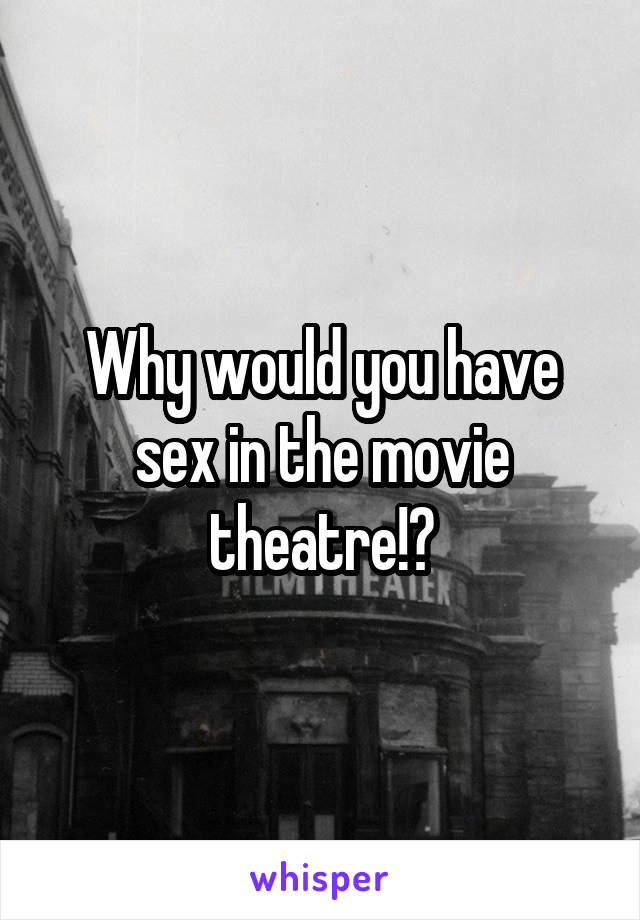 Why would you have sex in the movie theatre!?