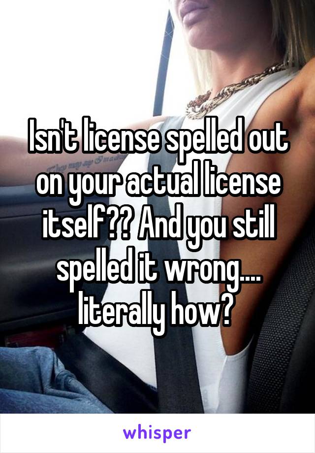 Isn't license spelled out on your actual license itself?? And you still spelled it wrong.... literally how? 