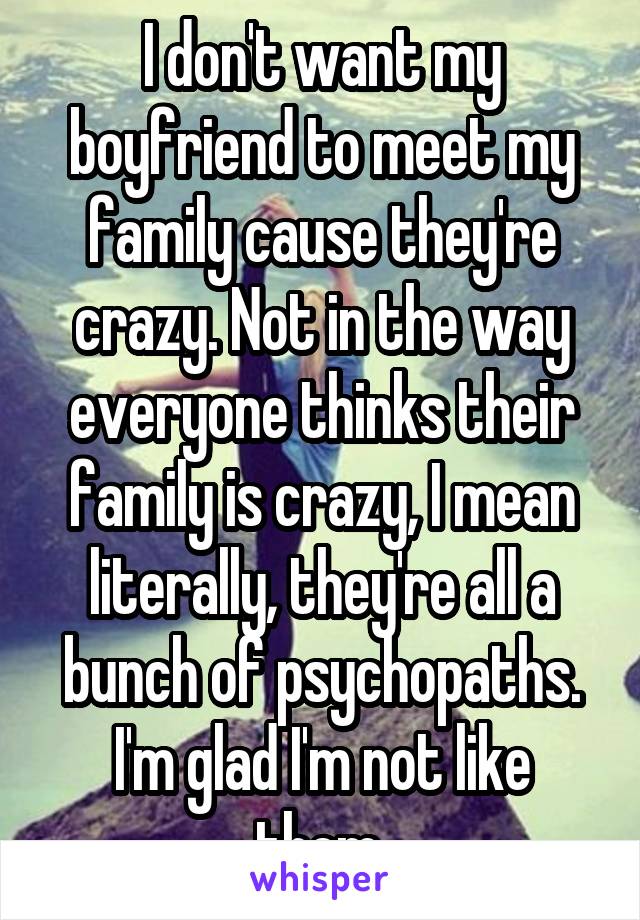 I don't want my boyfriend to meet my family cause they're crazy. Not in the way everyone thinks their family is crazy, I mean literally, they're all a bunch of psychopaths. I'm glad I'm not like them.