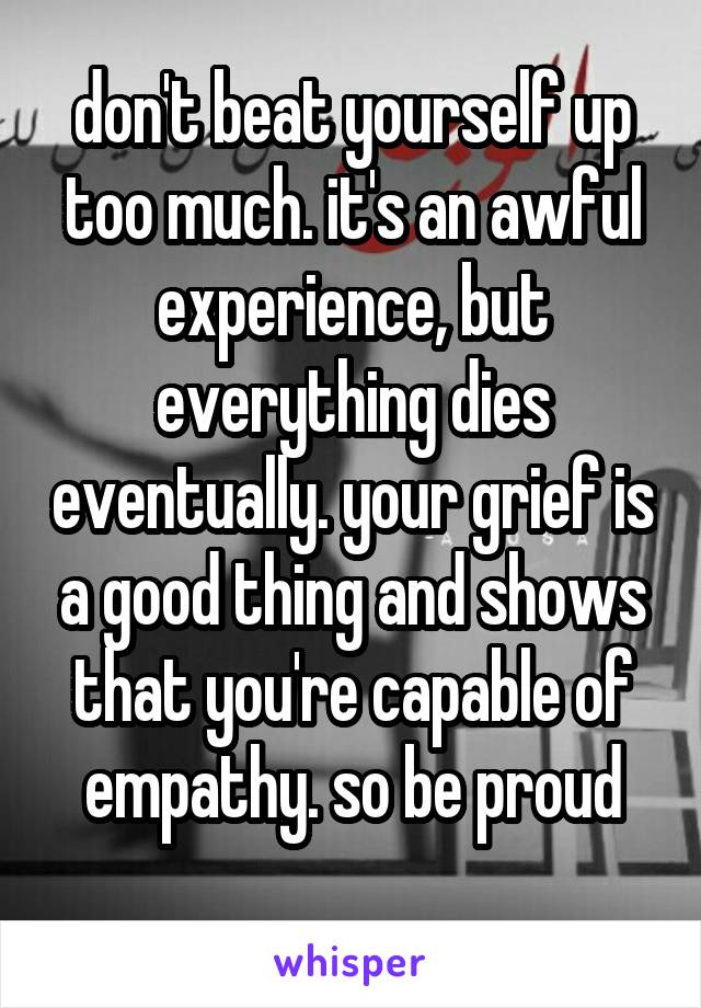 don't beat yourself up too much. it's an awful experience, but everything dies eventually. your grief is a good thing and shows that you're capable of empathy. so be proud
