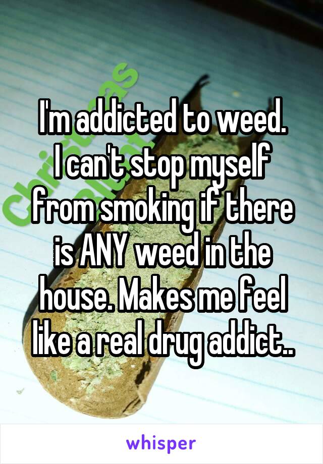 I'm addicted to weed.
I can't stop myself from smoking if there is ANY weed in the house. Makes me feel like a real drug addict..