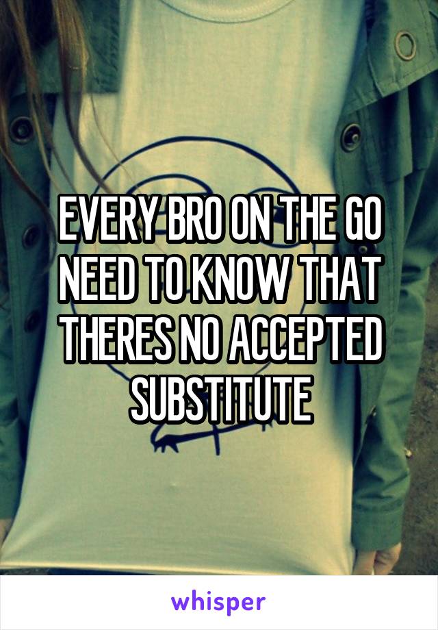 EVERY BRO ON THE GO NEED TO KNOW THAT THERES NO ACCEPTED SUBSTITUTE