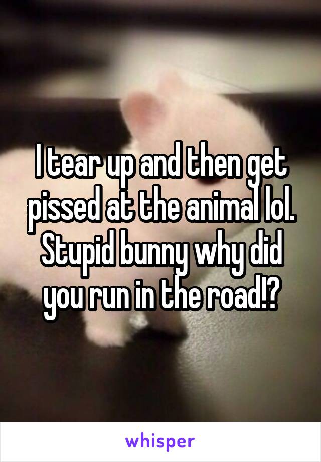 I tear up and then get pissed at the animal lol. Stupid bunny why did you run in the road!?