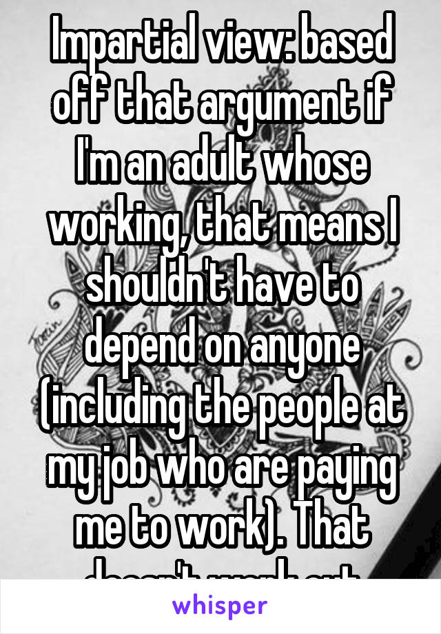 Impartial view: based off that argument if I'm an adult whose working, that means I shouldn't have to depend on anyone (including the people at my job who are paying me to work). That doesn't work out