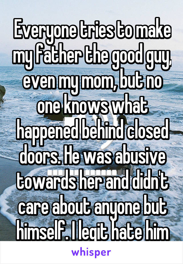 Everyone tries to make my father the good guy, even my mom, but no one knows what happened behind closed doors. He was abusive towards her and didn't care about anyone but himself. I legit hate him