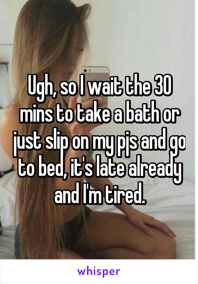 Ugh, so I wait the 30 mins to take a bath or just slip on my pjs and go to bed, it's late already and I'm tired.