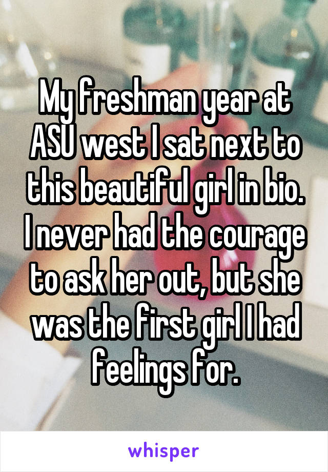 My freshman year at ASU west I sat next to this beautiful girl in bio. I never had the courage to ask her out, but she was the first girl I had feelings for.