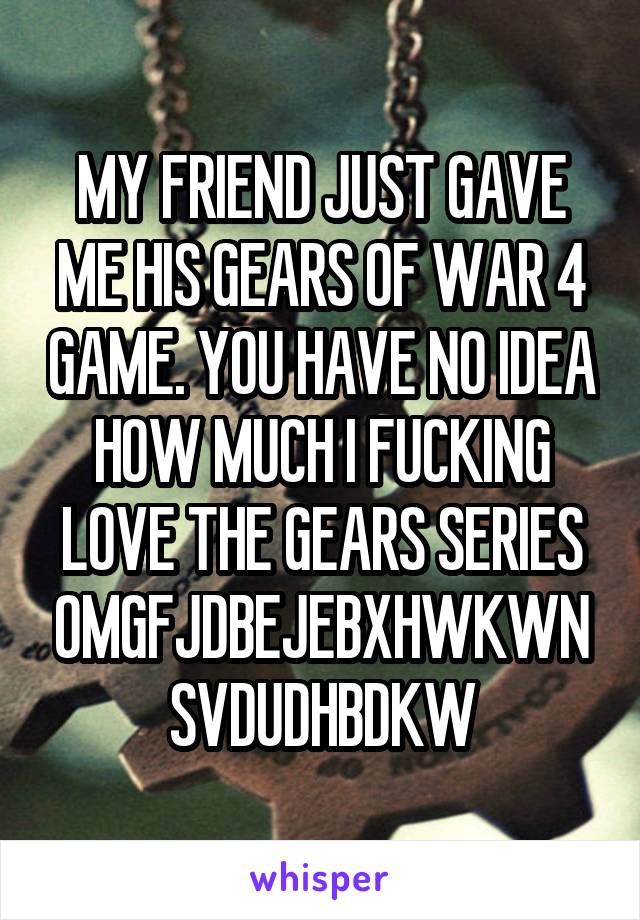 MY FRIEND JUST GAVE ME HIS GEARS OF WAR 4 GAME. YOU HAVE NO IDEA HOW MUCH I FUCKING LOVE THE GEARS SERIES OMGFJDBEJEBXHWKWNSVDUDHBDKW